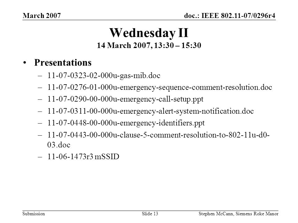 doc.: IEEE /0296r4 Submission March 2007 Stephen McCann, Siemens Roke ManorSlide 13 Wednesday II 14 March 2007, 13:30 – 15:30 Presentations – u-gas-mib.doc – u-emergency-sequence-comment-resolution.doc – u-emergency-call-setup.ppt – u-emergency-alert-system-notification.doc – u-emergency-identifiers.ppt – u-clause-5-comment-resolution-to u-d0- 03.doc – r3 mSSID