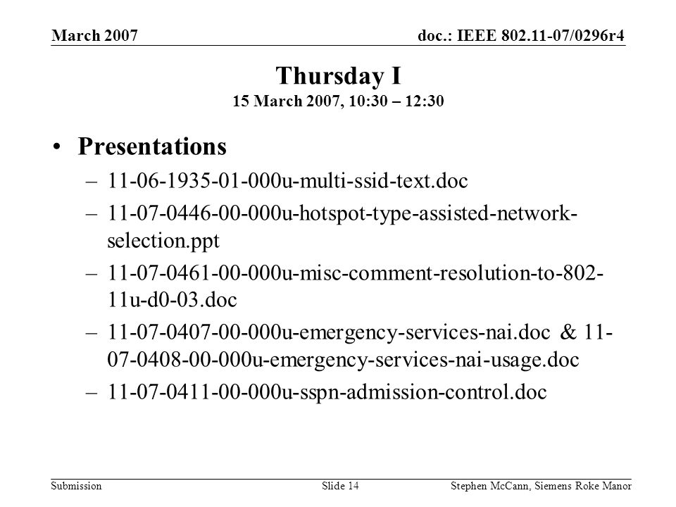 doc.: IEEE /0296r4 Submission March 2007 Stephen McCann, Siemens Roke ManorSlide 14 Thursday I 15 March 2007, 10:30 – 12:30 Presentations – u-multi-ssid-text.doc – u-hotspot-type-assisted-network- selection.ppt – u-misc-comment-resolution-to u-d0-03.doc – u-emergency-services-nai.doc & u-emergency-services-nai-usage.doc – u-sspn-admission-control.doc
