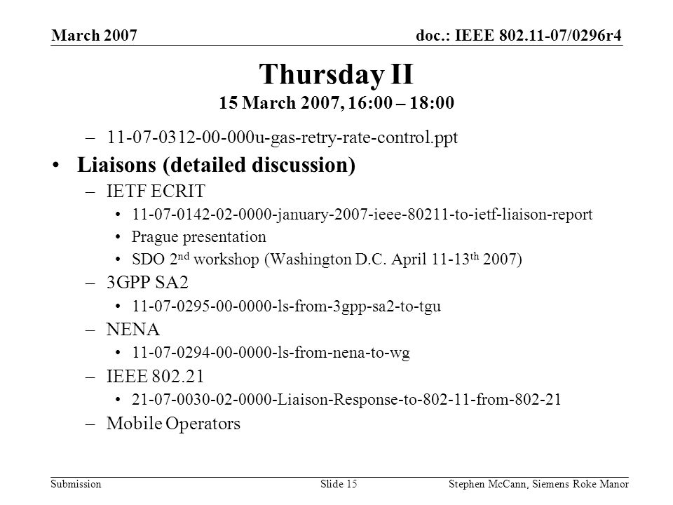 doc.: IEEE /0296r4 Submission March 2007 Stephen McCann, Siemens Roke ManorSlide 15 Thursday II 15 March 2007, 16:00 – 18:00 – u-gas-retry-rate-control.ppt Liaisons (detailed discussion) –IETF ECRIT january-2007-ieee to-ietf-liaison-report Prague presentation SDO 2 nd workshop (Washington D.C.