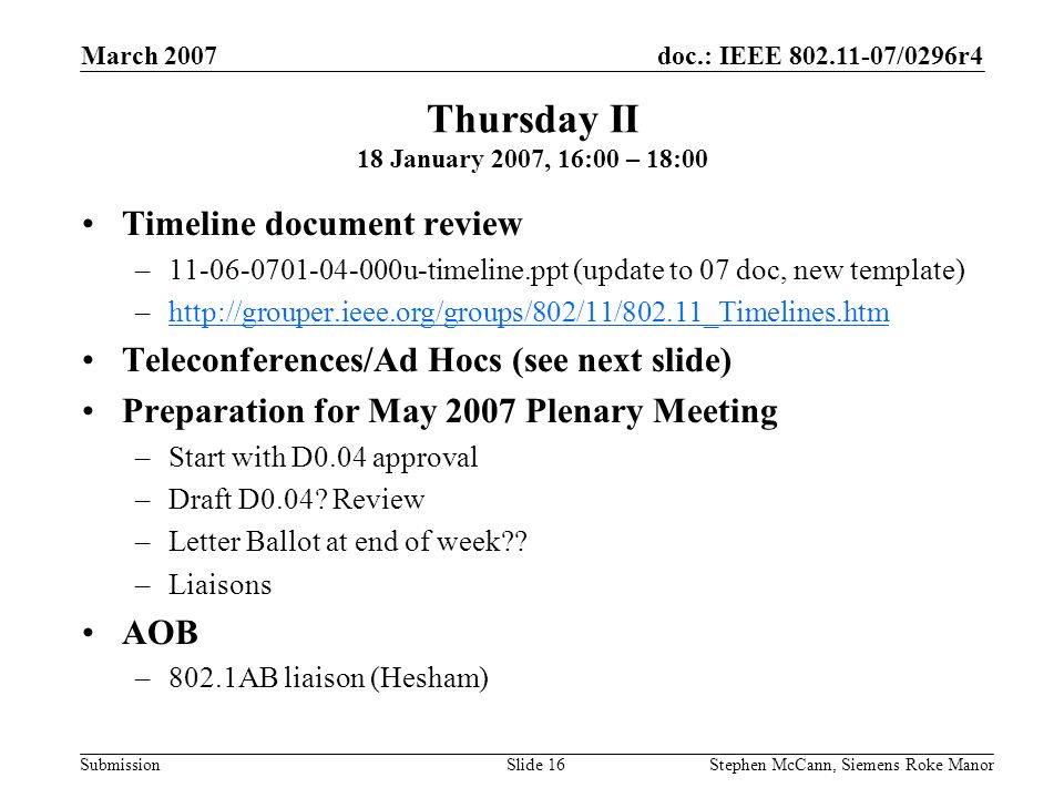 doc.: IEEE /0296r4 Submission March 2007 Stephen McCann, Siemens Roke ManorSlide 16 Thursday II 18 January 2007, 16:00 – 18:00 Timeline document review – u-timeline.ppt (update to 07 doc, new template) –  Teleconferences/Ad Hocs (see next slide) Preparation for May 2007 Plenary Meeting –Start with D0.04 approval –Draft D0.04.