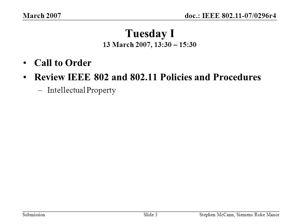 doc.: IEEE /0296r4 Submission March 2007 Stephen McCann, Siemens Roke ManorSlide 3 Tuesday I 13 March 2007, 13:30 – 15:30 Call to Order Review IEEE 802 and Policies and Procedures –Intellectual Property