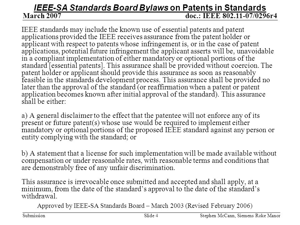 doc.: IEEE /0296r4 Submission March 2007 Stephen McCann, Siemens Roke ManorSlide 4 IEEE standards may include the known use of essential patents and patent applications provided the IEEE receives assurance from the patent holder or applicant with respect to patents whose infringement is, or in the case of patent applications, potential future infringement the applicant asserts will be, unavoidable in a compliant implementation of either mandatory or optional portions of the standard [essential patents].