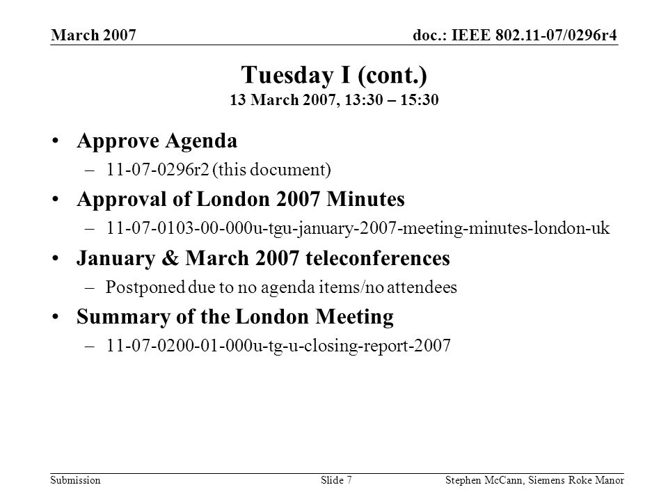 doc.: IEEE /0296r4 Submission March 2007 Stephen McCann, Siemens Roke ManorSlide 7 Tuesday I (cont.) 13 March 2007, 13:30 – 15:30 Approve Agenda – r2 (this document) Approval of London 2007 Minutes – u-tgu-january-2007-meeting-minutes-london-uk January & March 2007 teleconferences –Postponed due to no agenda items/no attendees Summary of the London Meeting – u-tg-u-closing-report-2007