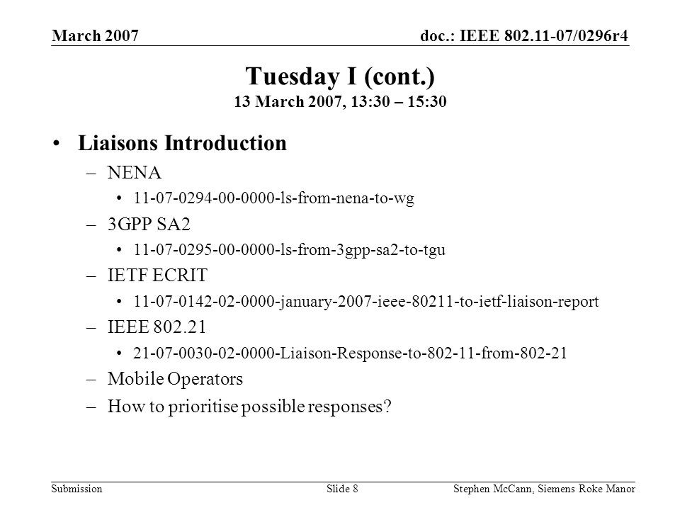 doc.: IEEE /0296r4 Submission March 2007 Stephen McCann, Siemens Roke ManorSlide 8 Tuesday I (cont.) 13 March 2007, 13:30 – 15:30 Liaisons Introduction –NENA ls-from-nena-to-wg –3GPP SA ls-from-3gpp-sa2-to-tgu –IETF ECRIT january-2007-ieee to-ietf-liaison-report –IEEE Liaison-Response-to from –Mobile Operators –How to prioritise possible responses