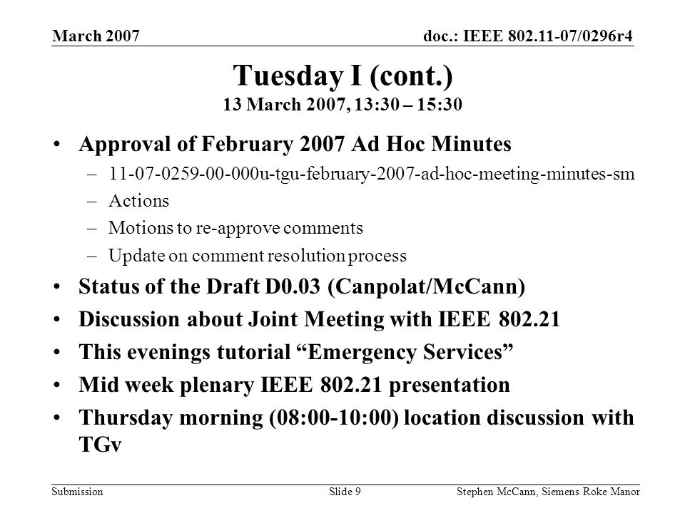 doc.: IEEE /0296r4 Submission March 2007 Stephen McCann, Siemens Roke ManorSlide 9 Tuesday I (cont.) 13 March 2007, 13:30 – 15:30 Approval of February 2007 Ad Hoc Minutes – u-tgu-february-2007-ad-hoc-meeting-minutes-sm –Actions –Motions to re-approve comments –Update on comment resolution process Status of the Draft D0.03 (Canpolat/McCann) Discussion about Joint Meeting with IEEE This evenings tutorial Emergency Services Mid week plenary IEEE presentation Thursday morning (08:00-10:00) location discussion with TGv