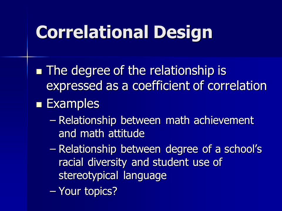 Correlational Design The degree of the relationship is expressed as a coefficient of correlation The degree of the relationship is expressed as a coefficient of correlation Examples Examples –Relationship between math achievement and math attitude –Relationship between degree of a school’s racial diversity and student use of stereotypical language –Your topics