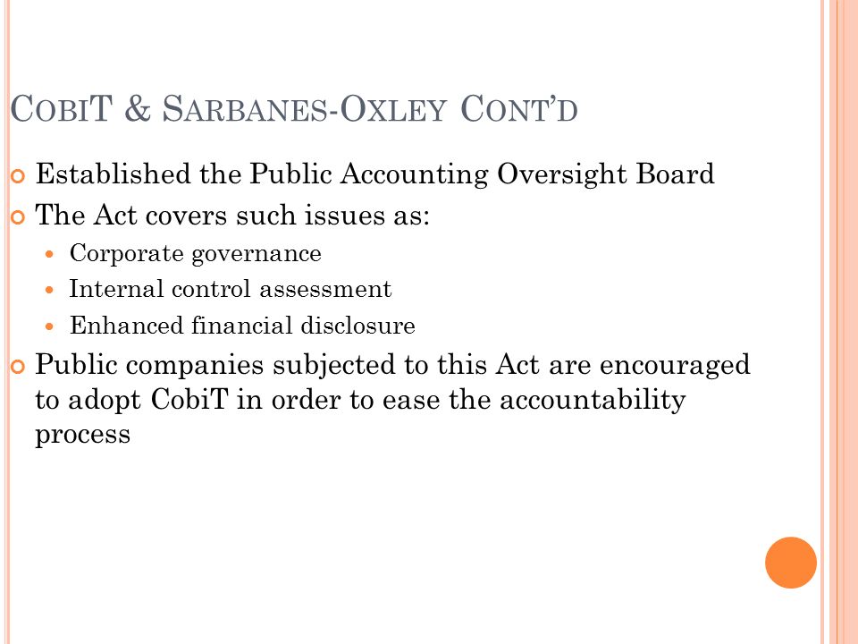 C OBI T & S ARBANES -O XLEY C ONT ’ D Established the Public Accounting Oversight Board The Act covers such issues as: Corporate governance Internal control assessment Enhanced financial disclosure Public companies subjected to this Act are encouraged to adopt CobiT in order to ease the accountability process