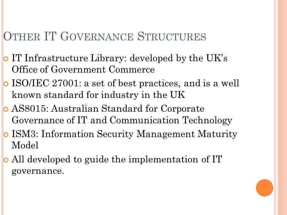 O THER IT G OVERNANCE S TRUCTURES IT Infrastructure Library: developed by the UK’s Office of Government Commerce ISO/IEC 27001: a set of best practices, and is a well known standard for industry in the UK AS8015: Australian Standard for Corporate Governance of IT and Communication Technology ISM3: Information Security Management Maturity Model All developed to guide the implementation of IT governance.