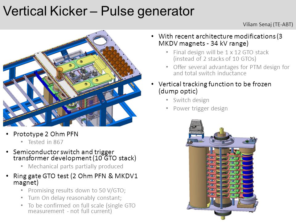 Vertical Kicker – Pulse generator Prototype 2 Ohm PFN Tested in 867 Semiconductor switch and trigger transformer development (10 GTO stack) Mechanical parts partially produced Ring gate GTO test (2 Ohm PFN & MKDV1 magnet) Promising results down to 50 V/GTO; Turn On delay reasonably constant; To be confirmed on full scale (single GTO measurement - not full current) With recent architecture modifications (3 MKDV magnets - 34 kV range) Final design will be 1 x 12 GTO stack (instead of 2 stacks of 10 GTOs) Offer several advantages for PTM design for and total switch inductance Vertical tracking function to be frozen (dump optic) Switch design Power trigger design Viliam Senaj (TE-ABT)