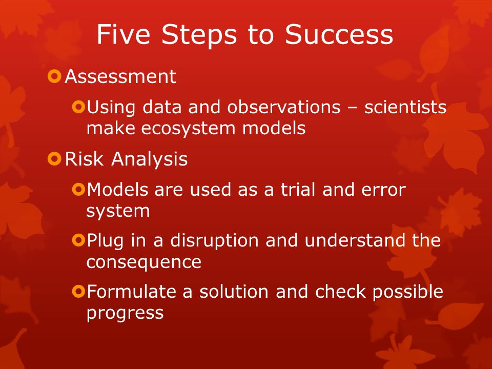 Five Steps to Success  Assessment  Using data and observations – scientists make ecosystem models  Risk Analysis  Models are used as a trial and error system  Plug in a disruption and understand the consequence  Formulate a solution and check possible progress