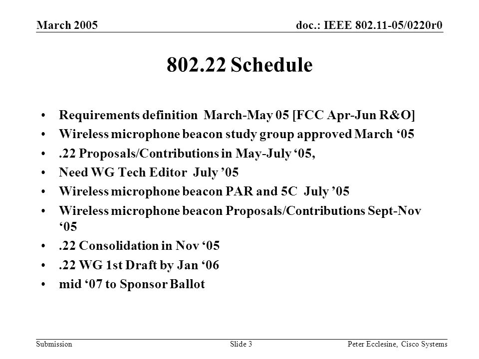 doc.: IEEE /0220r0 Submission March 2005 Peter Ecclesine, Cisco SystemsSlide Schedule Requirements definition March-May 05 [FCC Apr-Jun R&O] Wireless microphone beacon study group approved March ‘05.22 Proposals/Contributions in May-July ‘05, Need WG Tech Editor July ’05 Wireless microphone beacon PAR and 5C July ’05 Wireless microphone beacon Proposals/Contributions Sept-Nov ‘05.22 Consolidation in Nov ‘05.22 WG 1st Draft by Jan ‘06 mid ‘07 to Sponsor Ballot