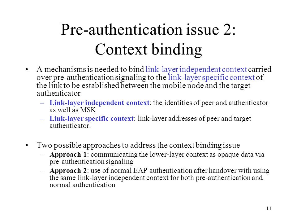 11 Pre-authentication issue 2: Context binding A mechanisms is needed to bind link-layer independent context carried over pre-authentication signaling to the link-layer specific context of the link to be established between the mobile node and the target authenticator –Link-layer independent context: the identities of peer and authenticator as well as MSK –Link-layer specific context: link-layer addresses of peer and target authenticator.