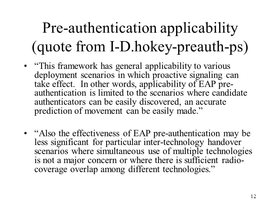 12 Pre-authentication applicability (quote from I-D.hokey-preauth-ps) This framework has general applicability to various deployment scenarios in which proactive signaling can take effect.