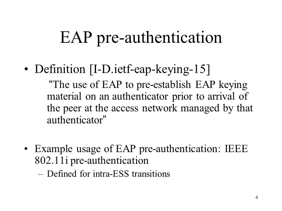 4 EAP pre-authentication Definition [I-D.ietf-eap-keying-15] The use of EAP to pre-establish EAP keying material on an authenticator prior to arrival of the peer at the access network managed by that authenticator Example usage of EAP pre-authentication: IEEE i pre-authentication –Defined for intra-ESS transitions