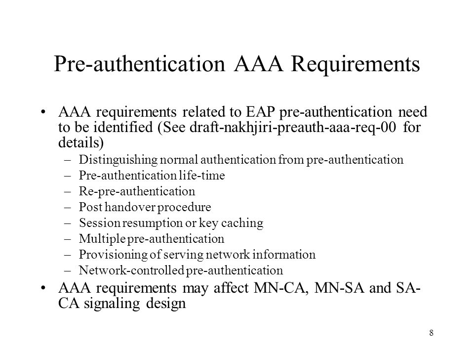 8 Pre-authentication AAA Requirements AAA requirements related to EAP pre-authentication need to be identified (See draft-nakhjiri-preauth-aaa-req-00 for details) –Distinguishing normal authentication from pre-authentication –Pre-authentication life-time –Re-pre-authentication –Post handover procedure –Session resumption or key caching –Multiple pre-authentication –Provisioning of serving network information –Network-controlled pre-authentication AAA requirements may affect MN-CA, MN-SA and SA- CA signaling design