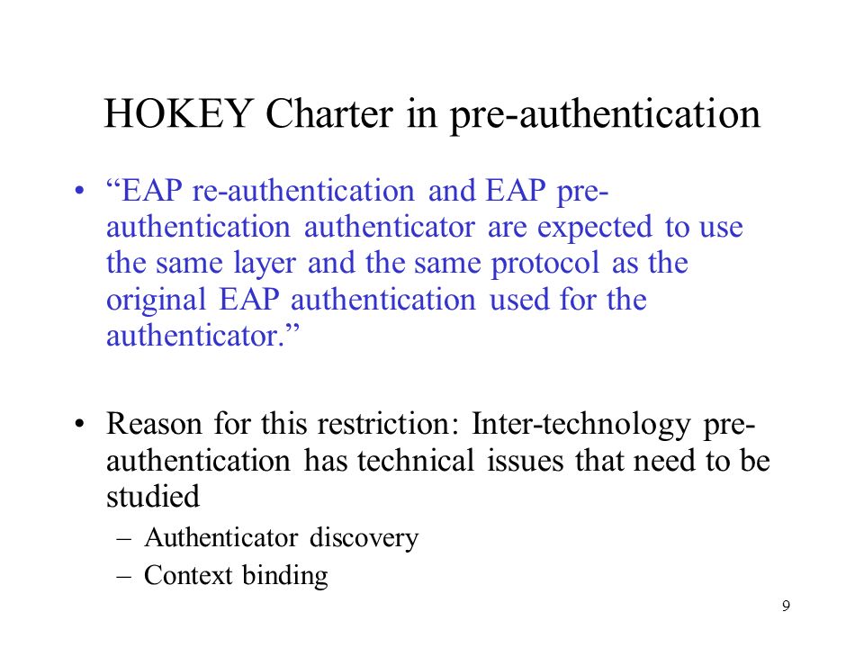 9 HOKEY Charter in pre-authentication EAP re-authentication and EAP pre- authentication authenticator are expected to use the same layer and the same protocol as the original EAP authentication used for the authenticator. Reason for this restriction: Inter-technology pre- authentication has technical issues that need to be studied –Authenticator discovery –Context binding