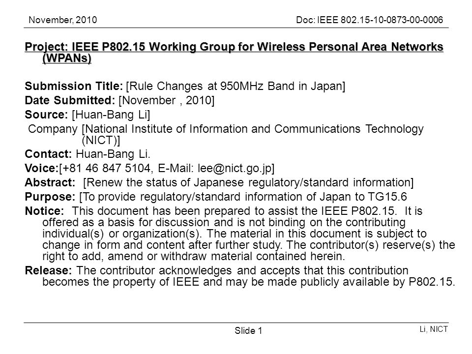November, 2010Doc: IEEE Li, NICT Slide 1 Project: IEEE P Working Group for Wireless Personal Area Networks (WPANs) Submission Title: [Rule Changes at 950MHz Band in Japan] Date Submitted: [November, 2010] Source: [Huan-Bang Li] Company [National Institute of Information and Communications Technology (NICT)] Contact: Huan-Bang Li.