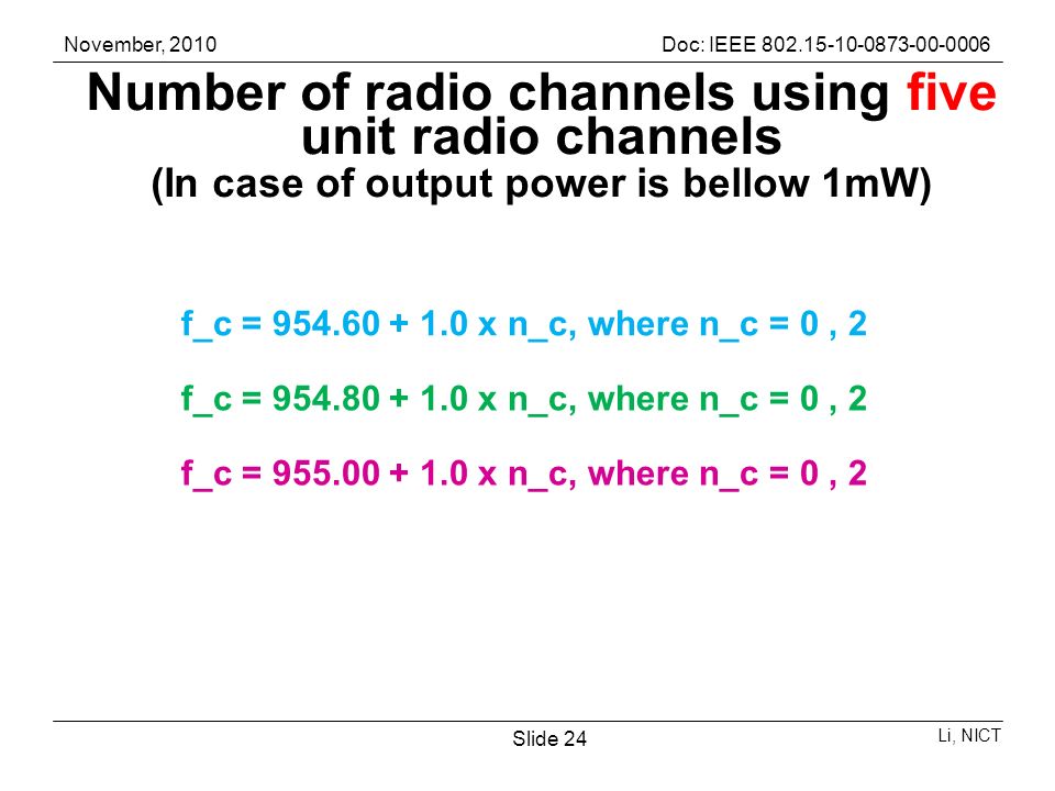 November, 2010Doc: IEEE Li, NICT Slide 24 Number of radio channels using five unit radio channels (In case of output power is bellow 1mW) f_c = x n_c, where n_c = 0, 2 f_c = x n_c, where n_c = 0, 2 f_c = x n_c, where n_c = 0, 2