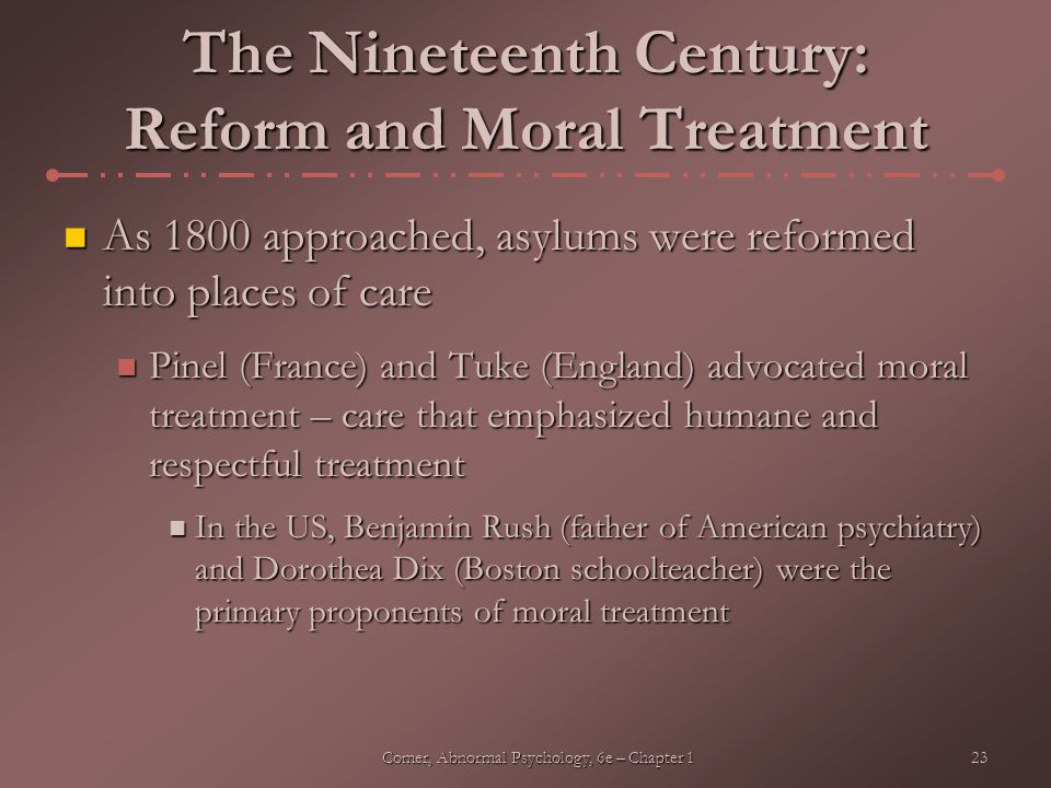 23Comer, Abnormal Psychology, 6e – Chapter 1 The Nineteenth Century: Reform and Moral Treatment As 1800 approached, asylums were reformed into places of care As 1800 approached, asylums were reformed into places of care Pinel (France) and Tuke (England) advocated moral treatment – care that emphasized humane and respectful treatment Pinel (France) and Tuke (England) advocated moral treatment – care that emphasized humane and respectful treatment In the US, Benjamin Rush (father of American psychiatry) and Dorothea Dix (Boston schoolteacher) were the primary proponents of moral treatment In the US, Benjamin Rush (father of American psychiatry) and Dorothea Dix (Boston schoolteacher) were the primary proponents of moral treatment