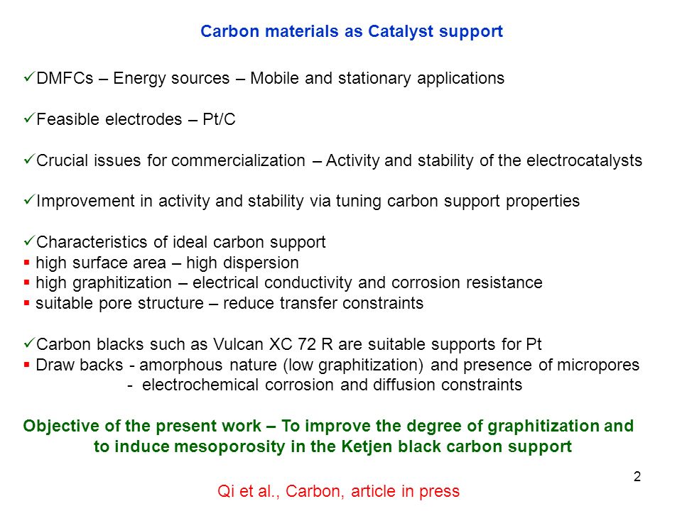 2 Carbon materials as Catalyst support DMFCs – Energy sources – Mobile and stationary applications Feasible electrodes – Pt/C Crucial issues for commercialization – Activity and stability of the electrocatalysts Improvement in activity and stability via tuning carbon support properties Characteristics of ideal carbon support  high surface area – high dispersion  high graphitization – electrical conductivity and corrosion resistance  suitable pore structure – reduce transfer constraints Carbon blacks such as Vulcan XC 72 R are suitable supports for Pt  Draw backs - amorphous nature (low graphitization) and presence of micropores - electrochemical corrosion and diffusion constraints Objective of the present work – To improve the degree of graphitization and to induce mesoporosity in the Ketjen black carbon support Qi et al., Carbon, article in press