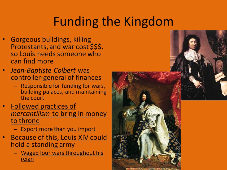 Funding the Kingdom Gorgeous buildings, killing Protestants, and war cost $$$, so Louis needs someone who can find more Jean-Baptiste Colbert was controller-general of finances – Responsible for funding for wars, building palaces, and maintaining the court Followed practices of mercantilism to bring in money to throne – Export more than you import Because of this, Louis XIV could hold a standing army – Waged four wars throughout his reign