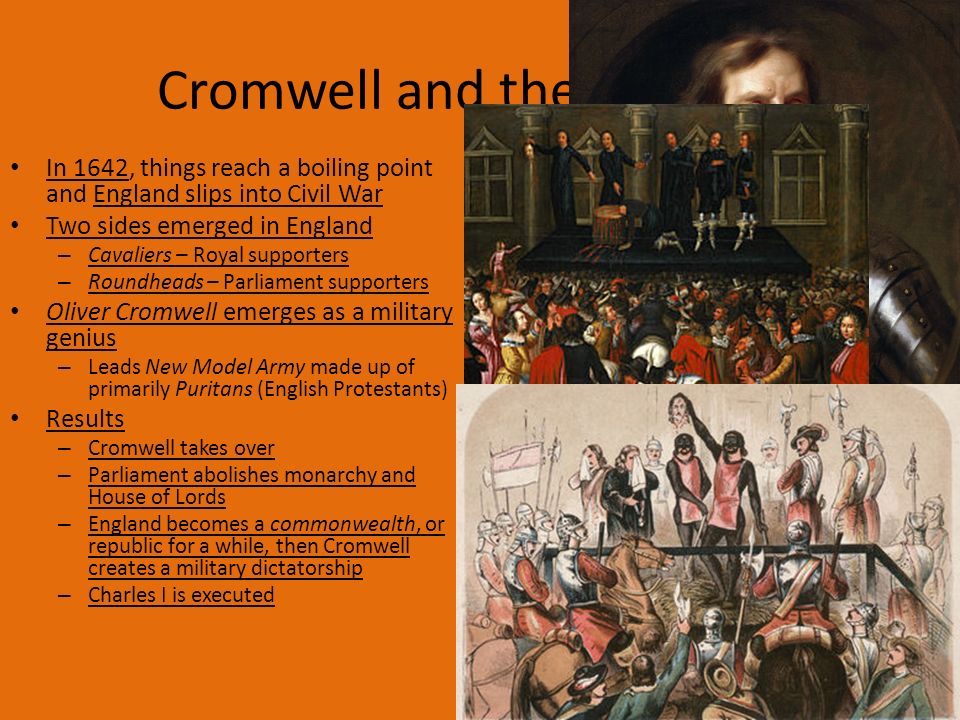 Cromwell and the Civil War In 1642, things reach a boiling point and England slips into Civil War Two sides emerged in England – Cavaliers – Royal supporters – Roundheads – Parliament supporters Oliver Cromwell emerges as a military genius – Leads New Model Army made up of primarily Puritans (English Protestants) Results – Cromwell takes over – Parliament abolishes monarchy and House of Lords – England becomes a commonwealth, or republic for a while, then Cromwell creates a military dictatorship – Charles I is executed