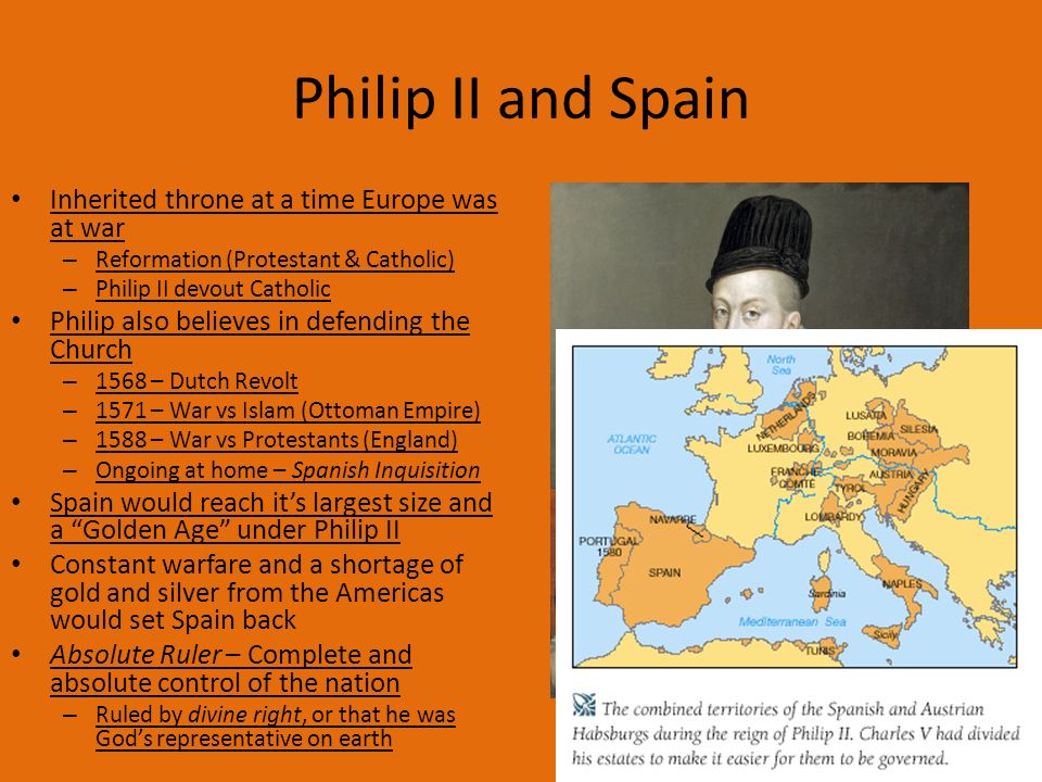 Philip II and Spain Inherited throne at a time Europe was at war – Reformation (Protestant & Catholic) – Philip II devout Catholic Philip also believes in defending the Church – 1568 – Dutch Revolt – 1571 – War vs Islam (Ottoman Empire) – 1588 – War vs Protestants (England) – Ongoing at home – Spanish Inquisition Spain would reach it’s largest size and a Golden Age under Philip II Constant warfare and a shortage of gold and silver from the Americas would set Spain back Absolute Ruler – Complete and absolute control of the nation – Ruled by divine right, or that he was God’s representative on earth