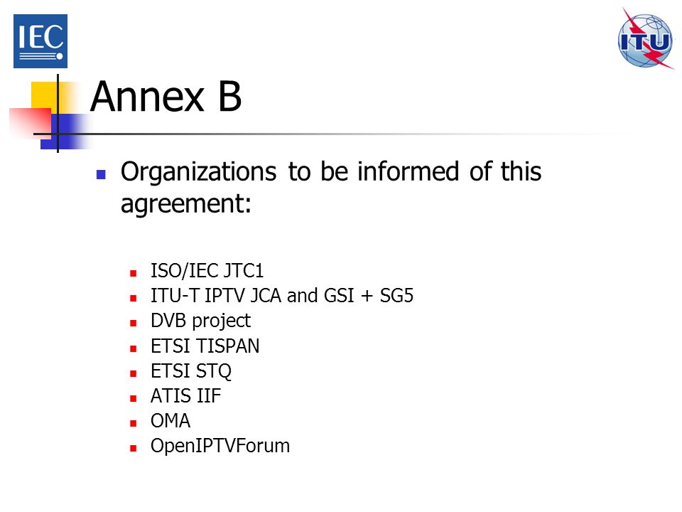 Annex B Organizations to be informed of this agreement: ISO/IEC JTC1 ITU-T IPTV JCA and GSI + SG5 DVB project ETSI TISPAN ETSI STQ ATIS IIF OMA OpenIPTVForum