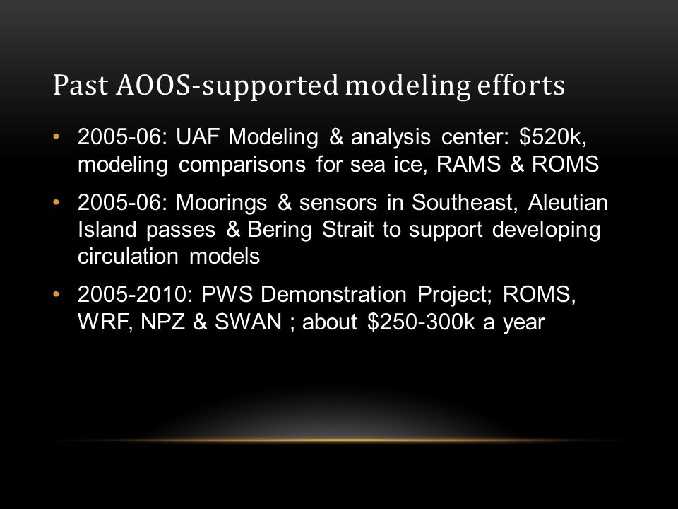 Past AOOS-supported modeling efforts : UAF Modeling & analysis center: $520k, modeling comparisons for sea ice, RAMS & ROMS : Moorings & sensors in Southeast, Aleutian Island passes & Bering Strait to support developing circulation models : PWS Demonstration Project; ROMS, WRF, NPZ & SWAN ; about $ k a year