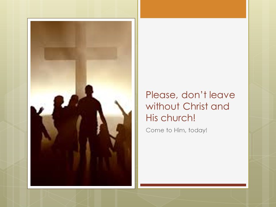Please, don’t leave without Christ and His church! Come to Him, today!