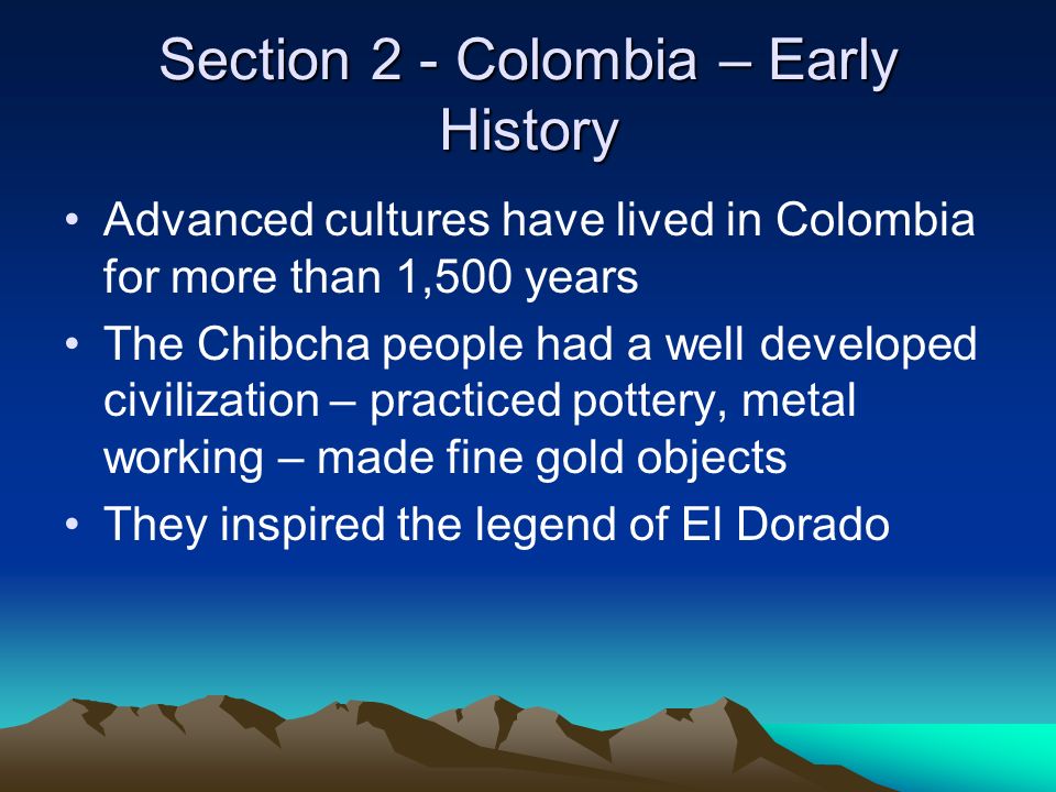 Section 2 - Colombia – Early History Advanced cultures have lived in Colombia for more than 1,500 years The Chibcha people had a well developed civilization – practiced pottery, metal working – made fine gold objects They inspired the legend of El Dorado
