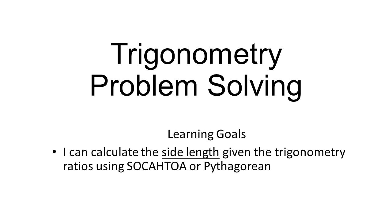 Trigonometry Problem Solving Learning Goals I can calculate the side length given the trigonometry ratios using SOCAHTOA or Pythagorean