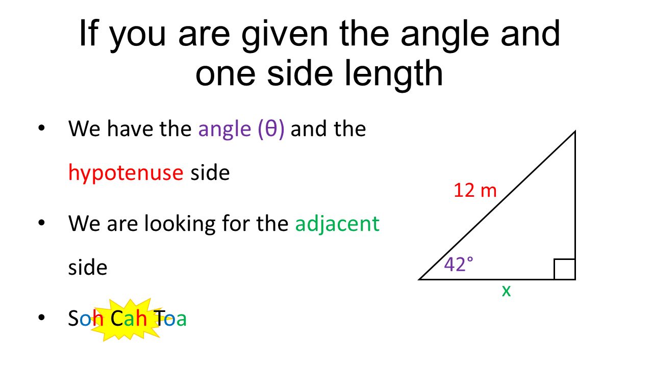 If you are given the angle and one side length We have the angle (θ) and the hypotenuse side We are looking for the adjacent side Soh Cah Toa 12 m 42° x