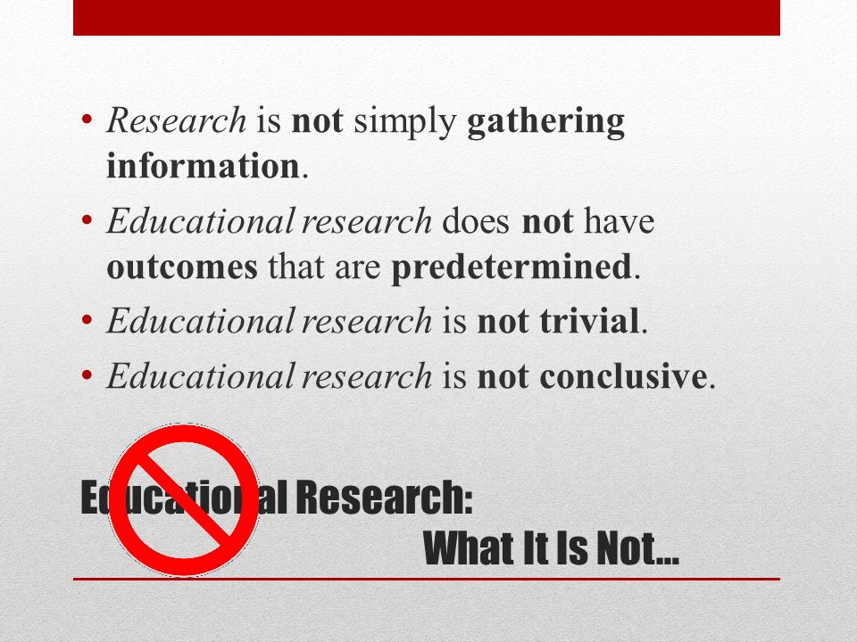 Educational Research: What It Is Not… Research is not simply gathering information.