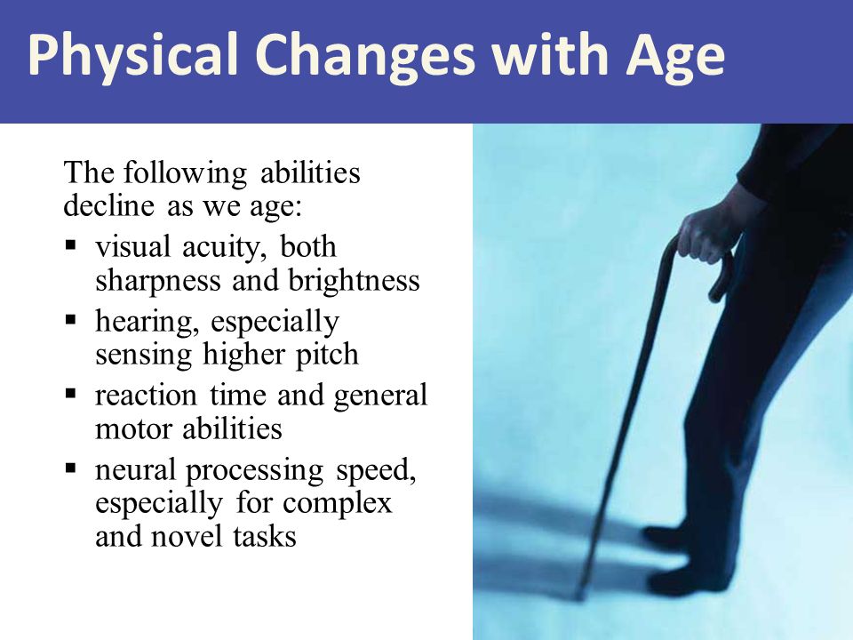 Physical Changes with Age The following abilities decline as we age:  visual acuity, both sharpness and brightness  hearing, especially sensing higher pitch  reaction time and general motor abilities  neural processing speed, especially for complex and novel tasks