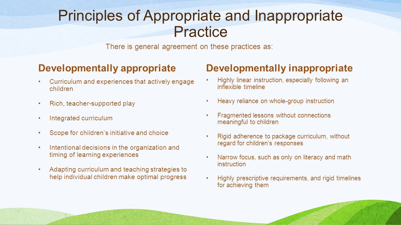 Principles of Appropriate and Inappropriate Practice Developmentally appropriate Curriculum and experiences that actively engage children Rich, teacher-supported play Integrated curriculum Scope for children’s initiative and choice Intentional decisions in the organization and timing of learning experiences Adapting curriculum and teaching strategies to help individual children make optimal progress Developmentally inappropriate Highly linear instruction, especially following an inflexible timeline Heavy reliance on whole-group instruction Fragmented lessons without connections meaningful to children Rigid adherence to package curriculum, without regard for children’s responses Narrow focus, such as only on literacy and math instruction Highly prescriptive requirements, and rigid timelines for achieving them There is general agreement on these practices as: