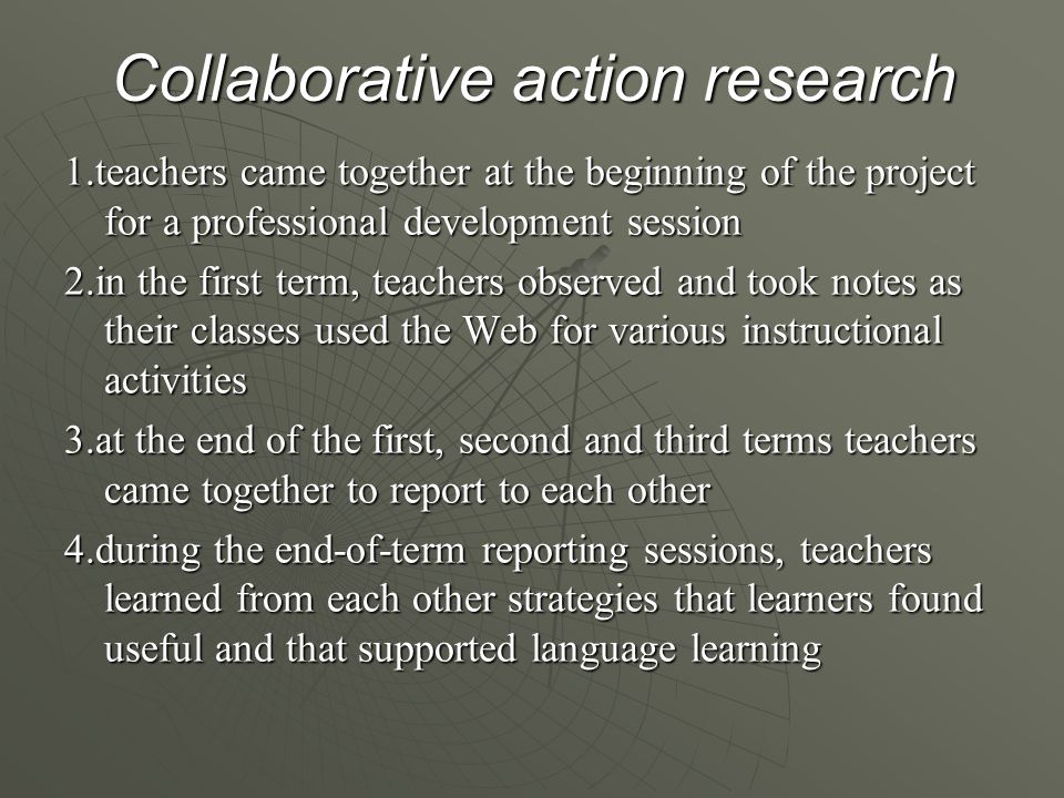 Collaborative action research 1.teachers came together at the beginning of the project for a professional development session 2.in the first term, teachers observed and took notes as their classes used the Web for various instructional activities 3.at the end of the first, second and third terms teachers came together to report to each other 4.during the end-of-term reporting sessions, teachers learned from each other strategies that learners found useful and that supported language learning