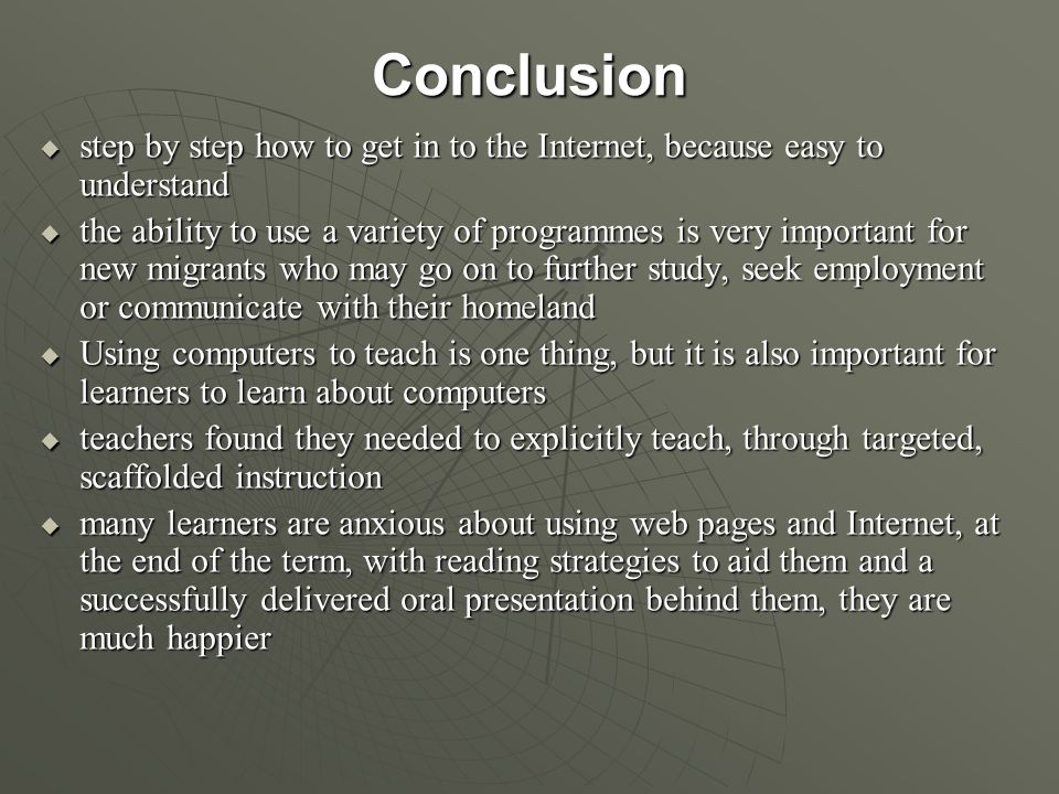 Conclusion  step by step how to get in to the Internet, because easy to understand  the ability to use a variety of programmes is very important for new migrants who may go on to further study, seek employment or communicate with their homeland  Using computers to teach is one thing, but it is also important for learners to learn about computers  teachers found they needed to explicitly teach, through targeted, scaffolded instruction  many learners are anxious about using web pages and Internet, at the end of the term, with reading strategies to aid them and a successfully delivered oral presentation behind them, they are much happier