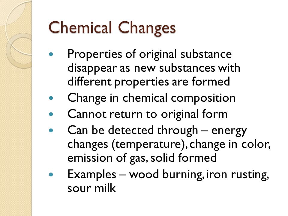 Chemical Changes Properties of original substance disappear as new substances with different properties are formed Change in chemical composition Cannot return to original form Can be detected through – energy changes (temperature), change in color, emission of gas, solid formed Examples – wood burning, iron rusting, sour milk