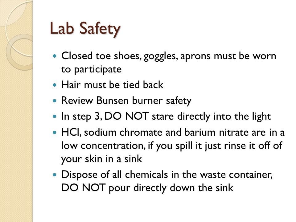 Lab Safety Closed toe shoes, goggles, aprons must be worn to participate Hair must be tied back Review Bunsen burner safety In step 3, DO NOT stare directly into the light HCl, sodium chromate and barium nitrate are in a low concentration, if you spill it just rinse it off of your skin in a sink Dispose of all chemicals in the waste container, DO NOT pour directly down the sink