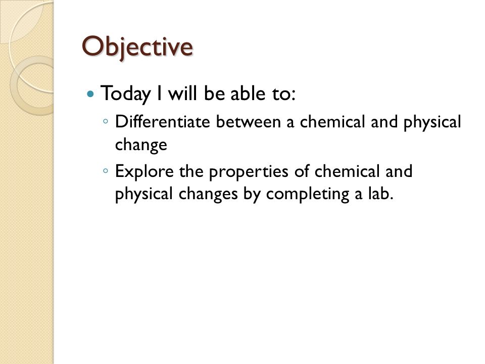 Objective Today I will be able to: ◦ Differentiate between a chemical and physical change ◦ Explore the properties of chemical and physical changes by completing a lab.