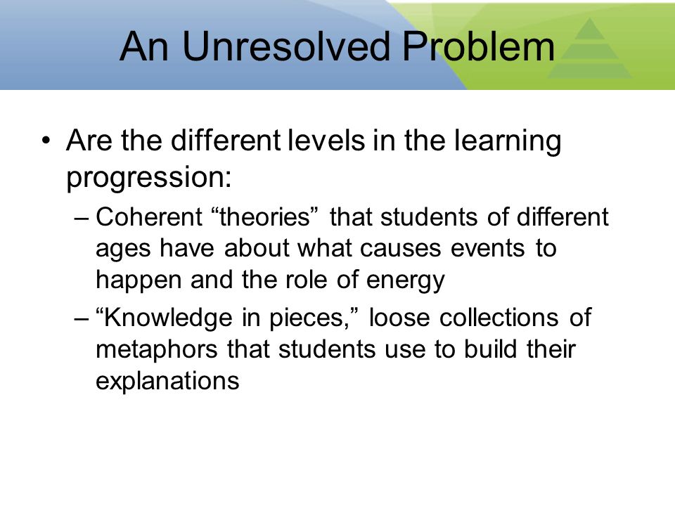An Unresolved Problem Are the different levels in the learning progression: –Coherent theories that students of different ages have about what causes events to happen and the role of energy – Knowledge in pieces, loose collections of metaphors that students use to build their explanations