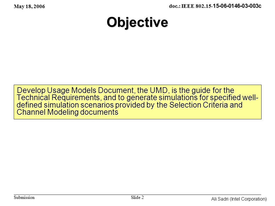 May 18, 2006 Slide 2 doc.: IEEE c Submission Ali Sadri (Intel Corporation) Objective Develop Usage Models Document, the UMD, is the guide for the Technical Requirements, and to generate simulations for specified well- defined simulation scenarios provided by the Selection Criteria and Channel Modeling documents