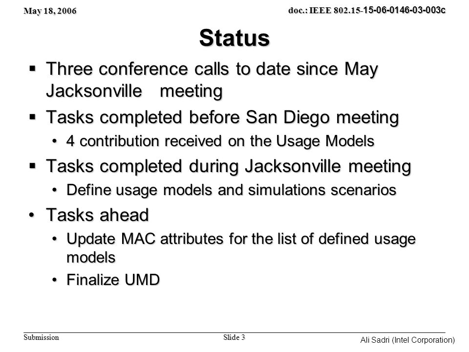 May 18, 2006 Slide 3 doc.: IEEE c Submission Ali Sadri (Intel Corporation) Status  Three conference calls to date since May Jacksonville meeting  Tasks completed before San Diego meeting 4 contribution received on the Usage Models4 contribution received on the Usage Models  Tasks completed during Jacksonville meeting Define usage models and simulations scenariosDefine usage models and simulations scenarios Tasks aheadTasks ahead Update MAC attributes for the list of defined usage modelsUpdate MAC attributes for the list of defined usage models Finalize UMDFinalize UMD