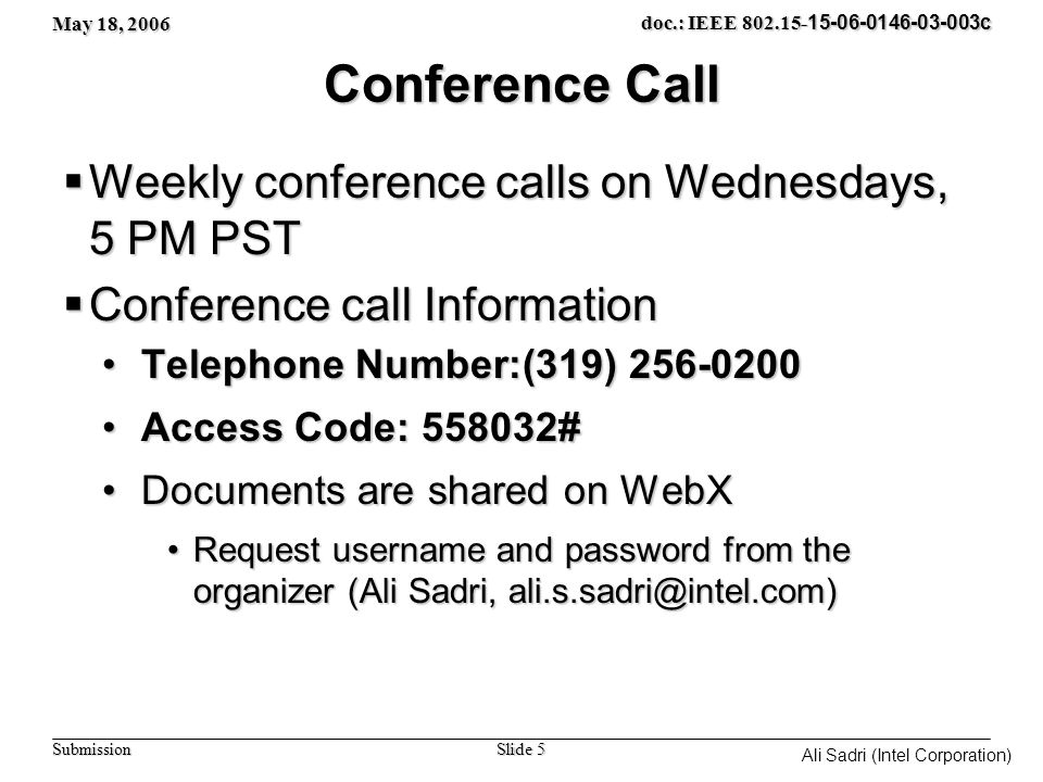 May 18, 2006 Slide 5 doc.: IEEE c Submission Ali Sadri (Intel Corporation) Conference Call  Weekly conference calls on Wednesdays, 5 PM PST  Conference call Information Telephone Number:(319) Telephone Number:(319) Access Code: #Access Code: # Documents are shared on WebXDocuments are shared on WebX Request username and password from the organizer (Ali Sadri, username and password from the organizer (Ali Sadri,