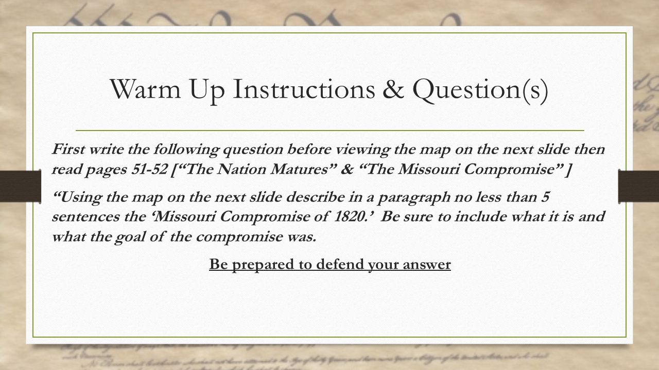 Warm Up Instructions & Question(s) First write the following question before viewing the map on the next slide then read pages [ The Nation Matures & The Missouri Compromise ] Using the map on the next slide describe in a paragraph no less than 5 sentences the ‘Missouri Compromise of 1820.’ Be sure to include what it is and what the goal of the compromise was.
