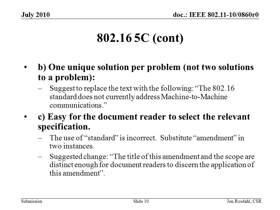 doc.: IEEE /0860r0 Submission July 2010 Jon Rosdahl, CSRSlide C (cont) b) One unique solution per problem (not two solutions to a problem): –Suggest to replace the text with the following: The standard does not currently address Machine-to-Machine communications. c) Easy for the document reader to select the relevant specification.