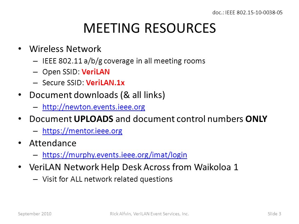 doc.: IEEE Rick Alfvin, VeriLAN Event Services, Inc.Slide 3 MEETING RESOURCES Wireless Network – IEEE a/b/g coverage in all meeting rooms – Open SSID: VeriLAN – Secure SSID: VeriLAN.1x Document downloads (& all links) –     Document UPLOADS and document control numbers ONLY –     Attendance –     VeriLAN Network Help Desk Across from Waikoloa 1 – Visit for ALL network related questions September 2010