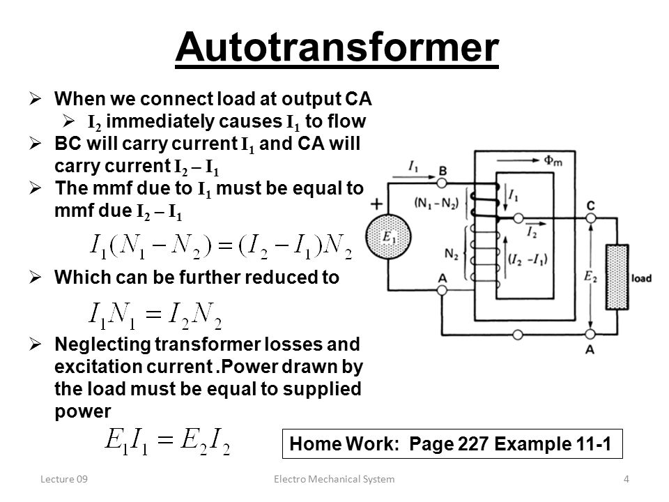 Lecture 09Electro Mechanical System4 Autotransformer  When we connect load at output CA  I 2 immediately causes I 1 to flow  BC will carry current I 1 and CA will carry current I 2 – I 1  The mmf due to I 1 must be equal to mmf due I 2 – I 1  Which can be further reduced to  Neglecting transformer losses and excitation current.Power drawn by the load must be equal to supplied power Home Work: Page 227 Example 11-1