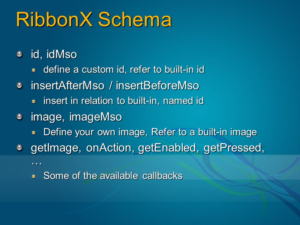 RibbonX Schema id, idMso define a custom id, refer to built-in id insertAfterMso / insertBeforeMso insert in relation to built-in, named id image, imageMso Define your own image, Refer to a built-in image getImage, onAction, getEnabled, getPressed, … Some of the available callbacks